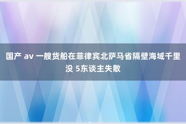 国产 av 一艘货船在菲律宾北萨马省隔壁海域千里没 5东谈主失散