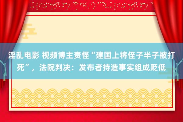 淫乱电影 视频博主责怪“建国上将侄子半子被打死”，法院判决：发布者持造事实组成贬低