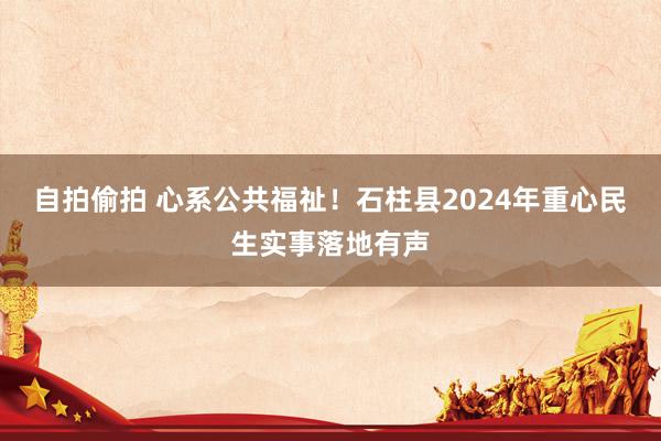 自拍偷拍 心系公共福祉！石柱县2024年重心民生实事落地有声