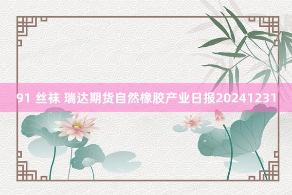 91 丝袜 瑞达期货自然橡胶产业日报20241231