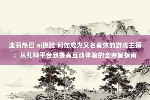 迪丽热巴 ai换脸 何如成为又名奏效的游戏主播：从礼聘平台到提高互动体验的全宗旨指南