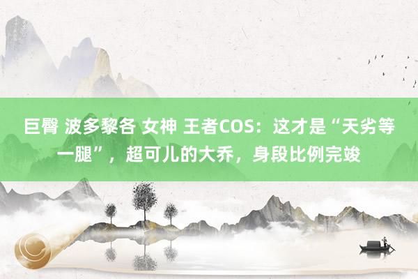 巨臀 波多黎各 女神 王者COS：这才是“天劣等一腿”，超可儿的大乔，身段比例完竣