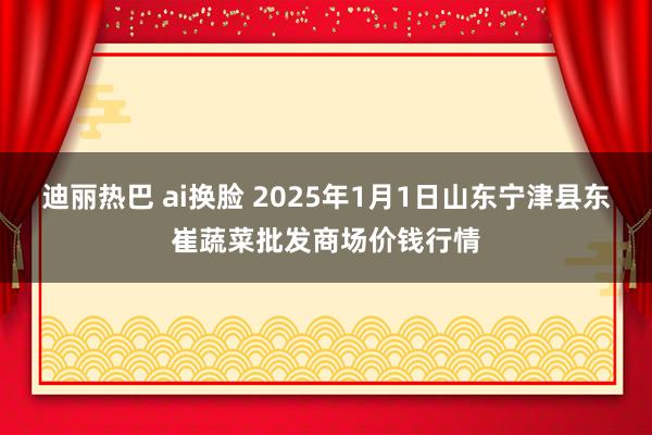 迪丽热巴 ai换脸 2025年1月1日山东宁津县东崔蔬菜批发商场价钱行情