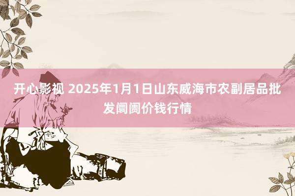 开心影视 2025年1月1日山东威海市农副居品批发阛阓价钱行情