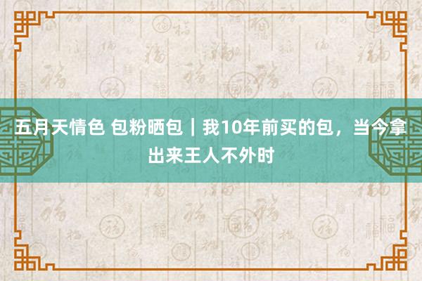 五月天情色 包粉晒包｜我10年前买的包，当今拿出来王人不外时