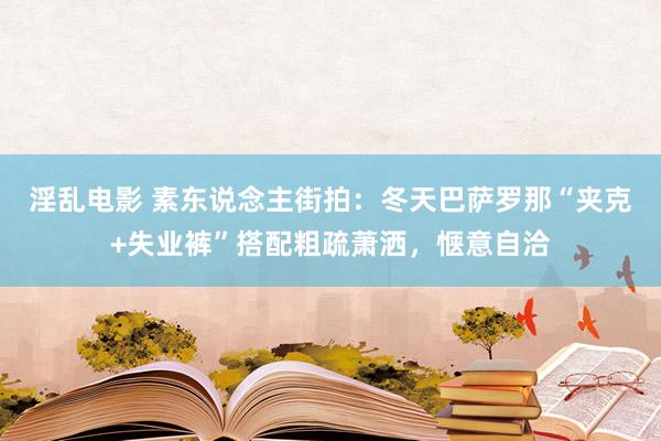 淫乱电影 素东说念主街拍：冬天巴萨罗那“夹克+失业裤”搭配粗疏萧洒，惬意自洽