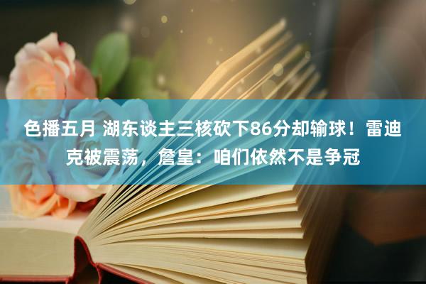 色播五月 湖东谈主三核砍下86分却输球！雷迪克被震荡，詹皇：咱们依然不是争冠