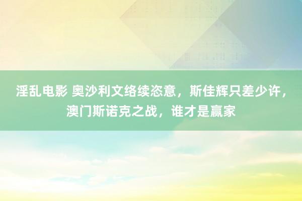 淫乱电影 奥沙利文络续恣意，斯佳辉只差少许，澳门斯诺克之战，谁才是赢家