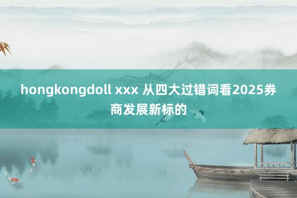 hongkongdoll xxx 从四大过错词看2025券商发展新标的