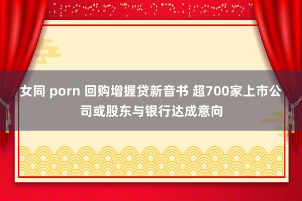 女同 porn 回购增握贷新音书 超700家上市公司或股东与银行达成意向