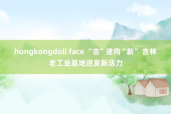 hongkongdoll face “吉”速向“新” 吉林老工业基地迸发新活力