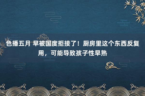 色播五月 早被国度拒接了！厨房里这个东西反复用，可能导致孩子性早熟