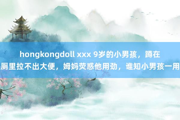 hongkongdoll xxx 9岁的小男孩，蹲在茅厕里拉不出大便，姆妈荧惑他用劲，谁知小男孩一用劲