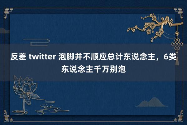 反差 twitter 泡脚并不顺应总计东说念主，6类东说念主千万别泡