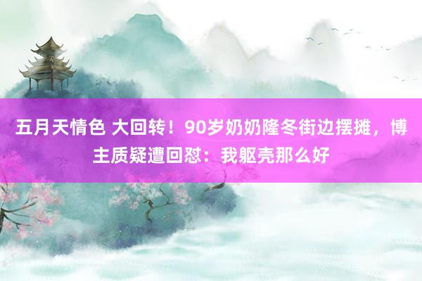 五月天情色 大回转！90岁奶奶隆冬街边摆摊，博主质疑遭回怼：我躯壳那么好