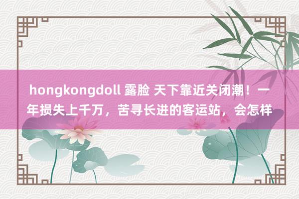 hongkongdoll 露脸 天下靠近关闭潮！一年损失上千万，苦寻长进的客运站，会怎样