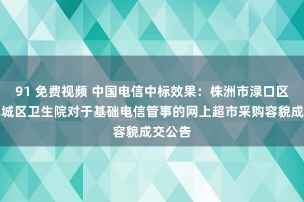 91 免费视频 中国电信中标效果：株洲市渌口区渌口镇城区卫生院对于基础电信管事的网上超市采购容貌成交公告