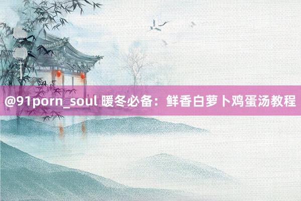 @91porn_soul 暖冬必备：鲜香白萝卜鸡蛋汤教程