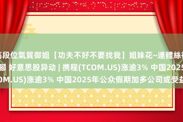 高段位氣質御姐【功夫不好不要找我】姐妹花~連體絲襪~大奶晃動~絲襪騷腳 好意思股异动 | 携程(TCOM.US)涨逾3% 中国2025年公众假期加多公司或受益