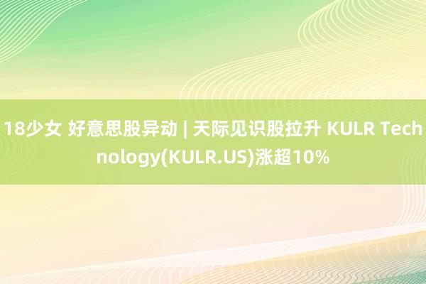 18少女 好意思股异动 | 天际见识股拉升 KULR Technology(KULR.US)涨超10%