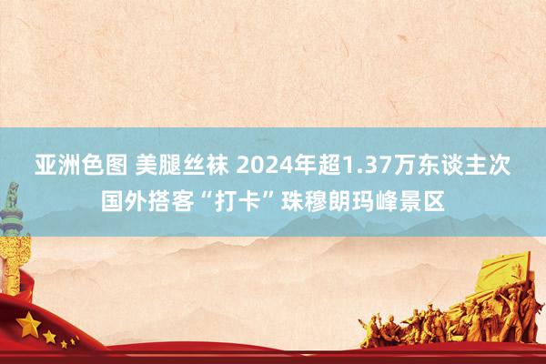 亚洲色图 美腿丝袜 2024年超1.37万东谈主次国外搭客“打卡”珠穆朗玛峰景区