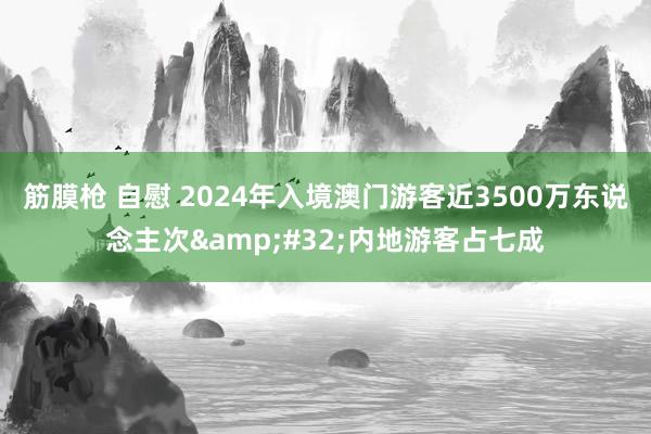 筋膜枪 自慰 2024年入境澳门游客近3500万东说念主次&#32;内地游客占七成