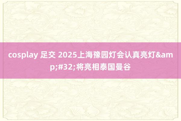 cosplay 足交 2025上海豫园灯会认真亮灯&#32;将亮相泰国曼谷