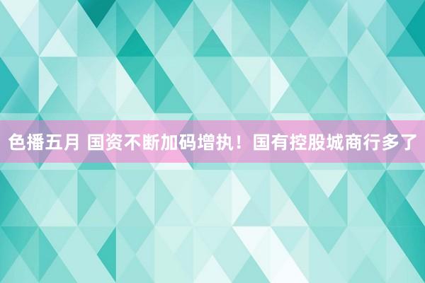 色播五月 国资不断加码增执！国有控股城商行多了