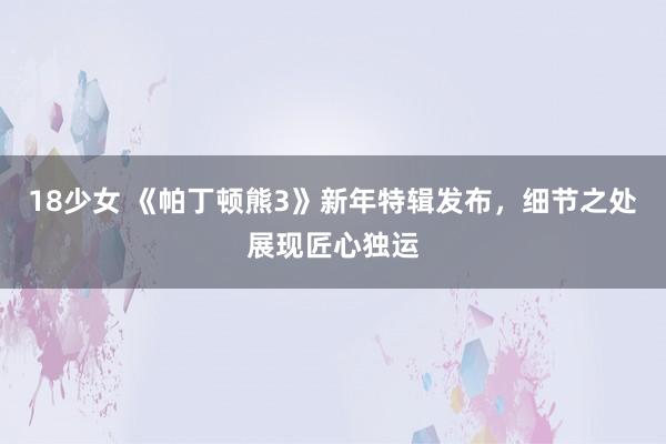 18少女 《帕丁顿熊3》新年特辑发布，细节之处展现匠心独运