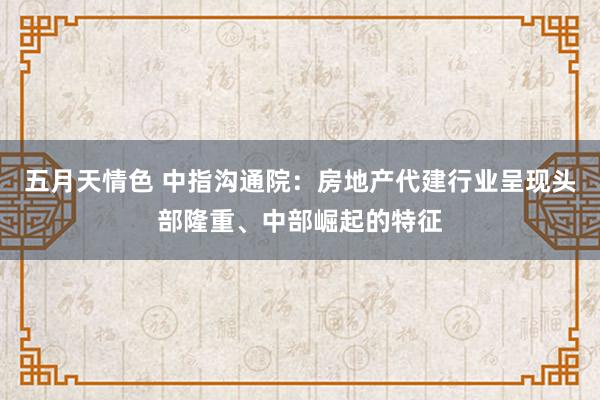 五月天情色 中指沟通院：房地产代建行业呈现头部隆重、中部崛起的特征