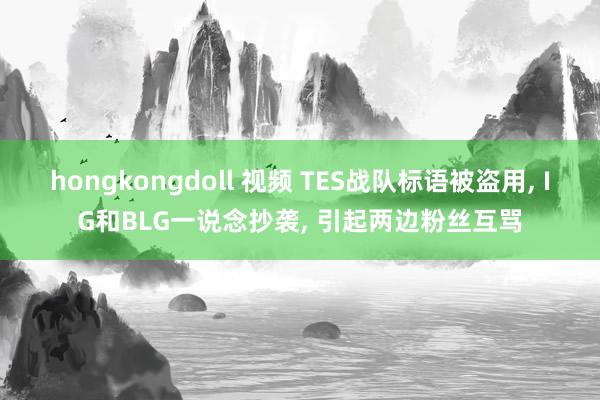 hongkongdoll 视频 TES战队标语被盗用， IG和BLG一说念抄袭， 引起两边粉丝互骂