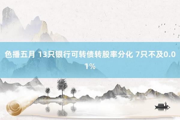 色播五月 13只银行可转债转股率分化 7只不及0.01%