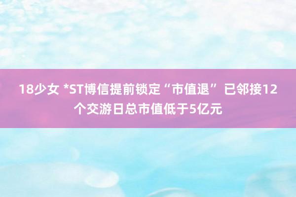 18少女 *ST博信提前锁定“市值退” 已邻接12个交游日总市值低于5亿元