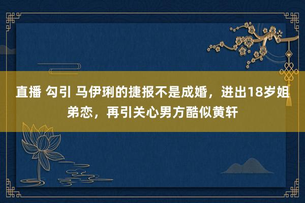 直播 勾引 马伊琍的捷报不是成婚，进出18岁姐弟恋，再引关心男方酷似黄轩