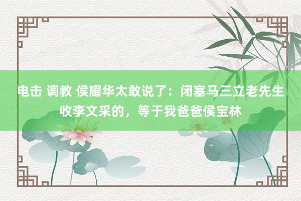 电击 调教 侯耀华太敢说了：闭塞马三立老先生收李文采的，等于我爸爸侯宝林