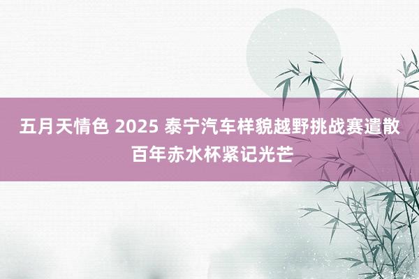 五月天情色 2025 泰宁汽车样貌越野挑战赛遣散 百年赤水杯紧记光芒