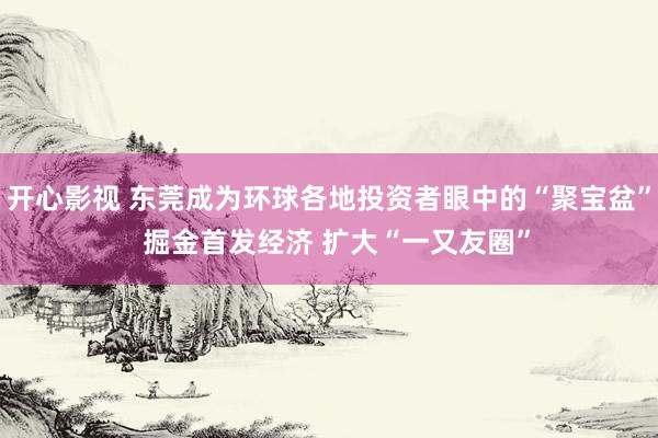 开心影视 东莞成为环球各地投资者眼中的“聚宝盆”  掘金首发经济 扩大“一又友圈”