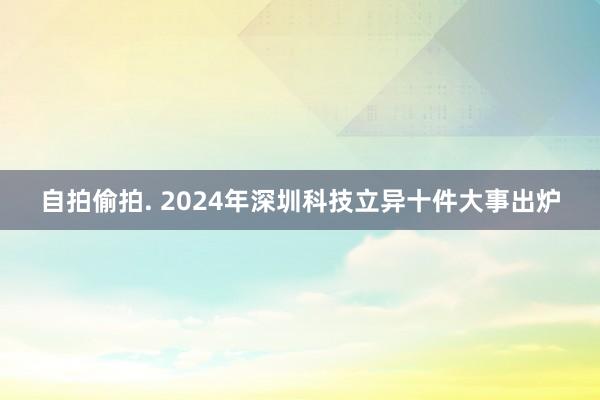 自拍偷拍. 2024年深圳科技立异十件大事出炉