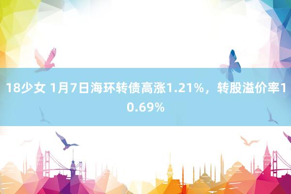 18少女 1月7日海环转债高涨1.21%，转股溢价率10.69%