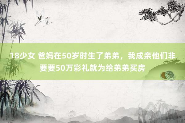 18少女 爸妈在50岁时生了弟弟，我成亲他们非要要50万彩礼就为给弟弟买房