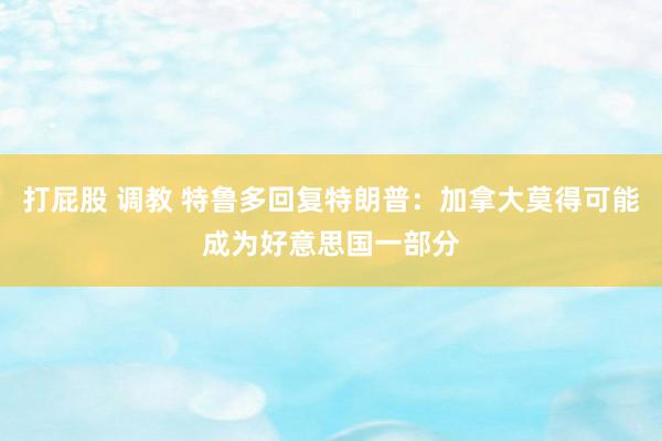 打屁股 调教 特鲁多回复特朗普：加拿大莫得可能成为好意思国一部分