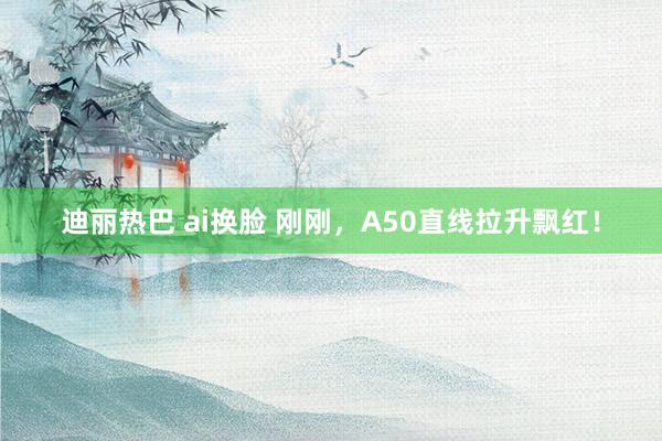 迪丽热巴 ai换脸 刚刚，A50直线拉升飘红！