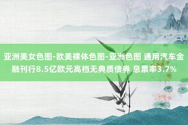 亚洲美女色图-欧美裸体色图-亚洲色图 通用汽车金融刊行8.5亿欧元高档无典质债券 息票率3.7%