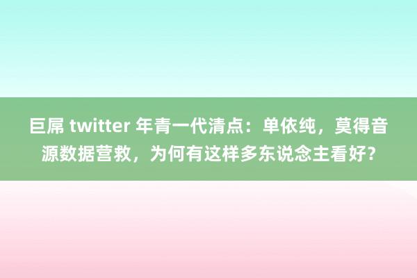 巨屌 twitter 年青一代清点：单依纯，莫得音源数据营救，为何有这样多东说念主看好？