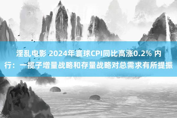 淫乱电影 2024年寰球CPI同比高涨0.2% 内行：一揽子增量战略和存量战略对总需求有所提振