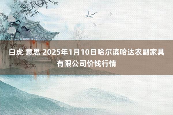 白虎 意思 2025年1月10日哈尔滨哈达农副家具有限公司价钱行情