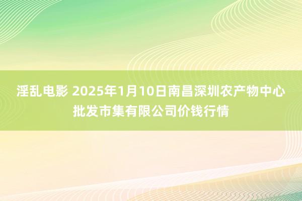 淫乱电影 2025年1月10日南昌深圳农产物中心批发市集有限公司价钱行情