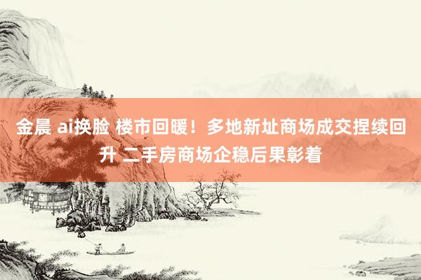 金晨 ai换脸 楼市回暖！多地新址商场成交捏续回升 二手房商场企稳后果彰着