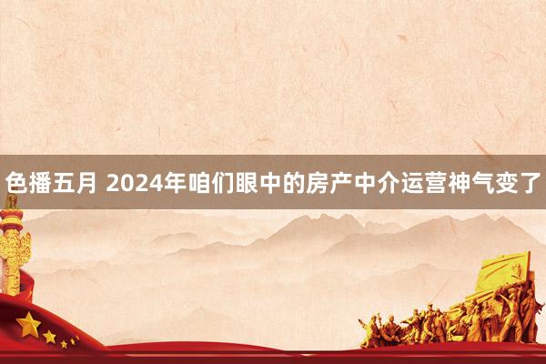 色播五月 2024年咱们眼中的房产中介运营神气变了