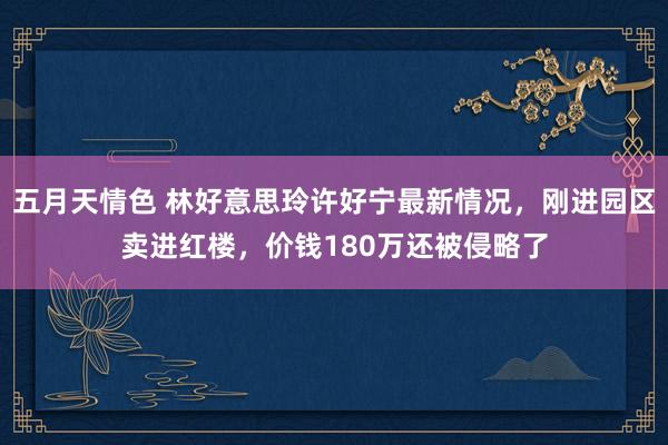 五月天情色 林好意思玲许好宁最新情况，刚进园区卖进红楼，价钱180万还被侵略了